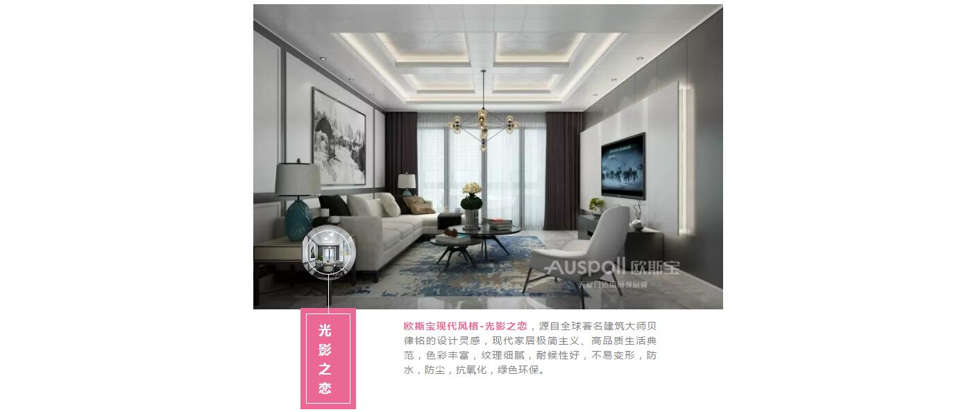 光影之戀，歐斯寶現代風格-光影之戀，源自全球著名建筑大師貝律銘的設計靈感，現代家居極簡主義、高品質生活典范，色彩豐富，紋理細膩，耐候性好，不易變形，防水，防塵，抗氧化，綠色環保。